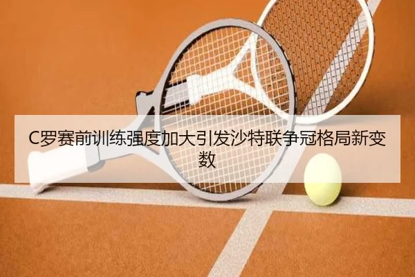 C罗赛前训练强度加大引发沙特联争冠格局新变数