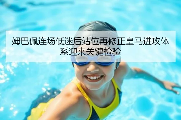 姆巴佩连场低迷后站位再修正皇马进攻体系迎来关键检验